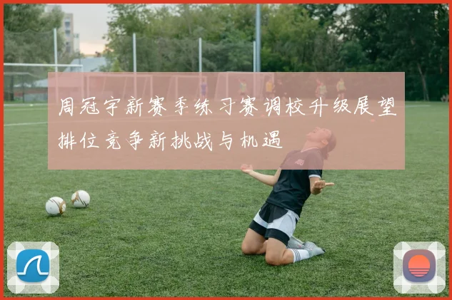 周冠宇新赛季练习赛调校升级展望排位竞争新挑战与机遇