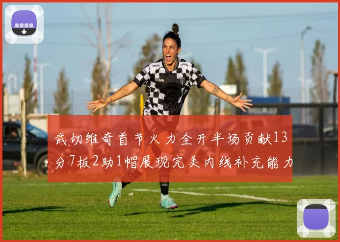 武切维奇首节火力全开半场贡献13分7板2助1帽展现完美内线补充能力