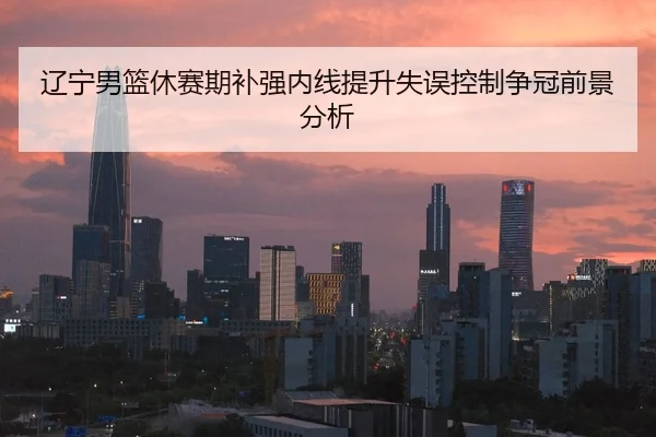 辽宁男篮休赛期补强内线提升失误控制争冠前景分析