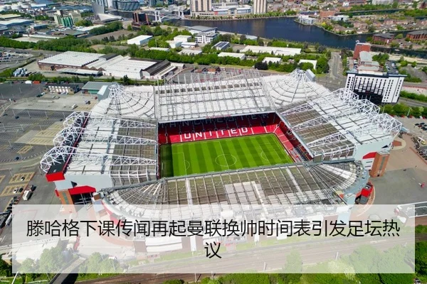 滕哈格下课传闻再起曼联换帅时间表引发足坛热议