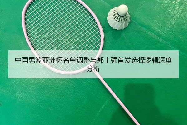 中国男篮亚洲杯名单调整与郭士强首发选择逻辑深度分析