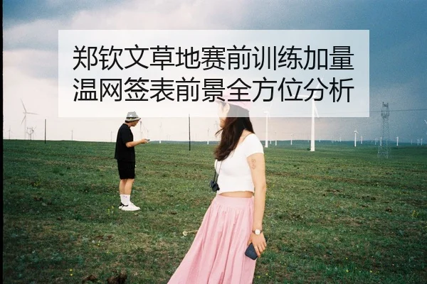 郑钦文草地赛前训练加量 温网签表前景全方位分析