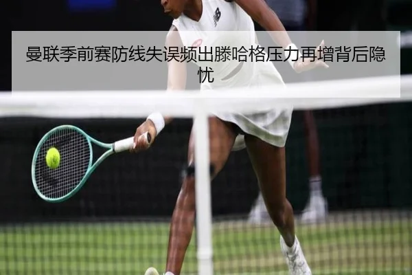 曼联季前赛防线失误频出滕哈格压力再增背后隐忧