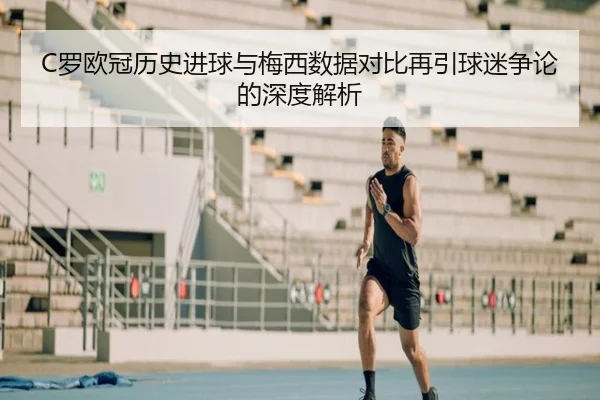 C罗欧冠历史进球与梅西数据对比再引球迷争论的深度解析