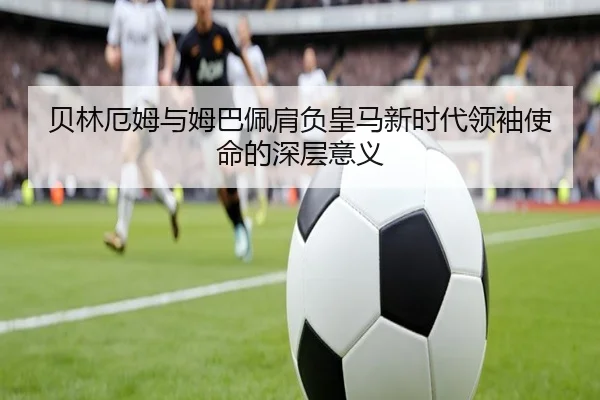 贝林厄姆与姆巴佩肩负皇马新时代领袖使命的深层意义