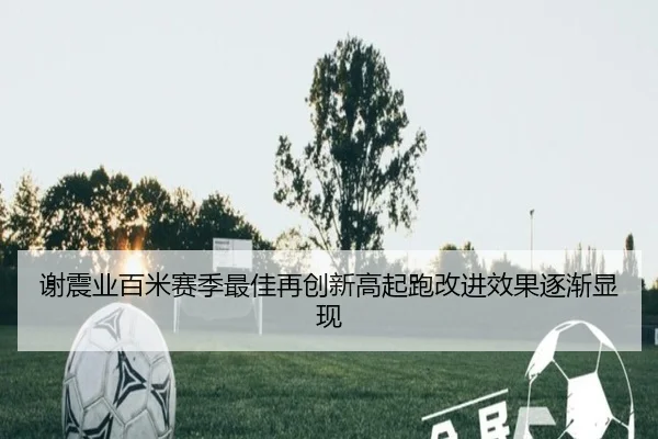 谢震业百米赛季最佳再创新高起跑改进效果逐渐显现